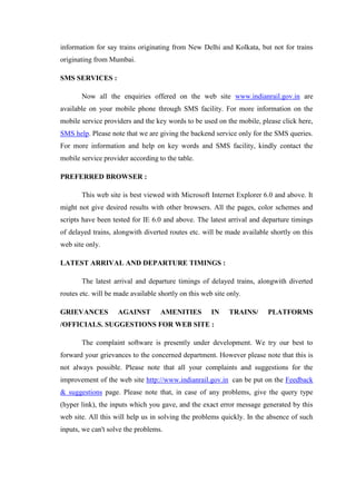 information for say trains originating from New Delhi and Kolkata, but not for trains
originating from Mumbai.
SMS SERVICES :
Now all the enquiries offered on the web site www.indianrail.gov.in are
available on your mobile phone through SMS facility. For more information on the
mobile service providers and the key words to be used on the mobile, please click here,
SMS help. Please note that we are giving the backend service only for the SMS queries.
For more information and help on key words and SMS facility, kindly contact the
mobile service provider according to the table.
PREFERRED BROWSER :
This web site is best viewed with Microsoft Internet Explorer 6.0 and above. It
might not give desired results with other browsers. All the pages, color schemes and
scripts have been tested for IE 6.0 and above. The latest arrival and departure timings
of delayed trains, alongwith diverted routes etc. will be made available shortly on this
web site only.
LATEST ARRIVAL AND DEPARTURE TIMINGS :
The latest arrival and departure timings of delayed trains, alongwith diverted
routes etc. will be made available shortly on this web site only.
GRIEVANCES AGAINST AMENITIES IN TRAINS/ PLATFORMS
/OFFICIALS. SUGGESTIONS FOR WEB SITE :
The complaint software is presently under development. We try our best to
forward your grievances to the concerned department. However please note that this is
not always possible. Please note that all your complaints and suggestions for the
improvement of the web site http://www.indianrail.gov.in can be put on the Feedback
& suggestions page. Please note that, in case of any problems, give the query type
(hyper link), the inputs which you gave, and the exact error message generated by this
web site. All this will help us in solving the problems quickly. In the absence of such
inputs, we can't solve the problems.
 