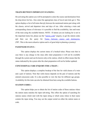 TRAINS BETWEEN IMPORTANT STATIONS :
On activating this option you will be prompted to select the source and destination from
the drop down list box. Also select the appropriate class of travel and click get it. This
option displays a list of all trains that ply between the mentioned station pair along with
the classes, arrival and departure time and days of run. After selecting a train and
corresponding classes of relevance it is possible to find the availability, fare and route
of the train using the available buttons. NOTE : If station you are looking for is not in
the important trains list, please use the "station_code" enquiry, to get the station codes
and then use the query for Trains between source and destinayion.
(TIP : This is the most exhustive option and is of great help in planning a journey)
PASSENGER STATUS :
This option displays the current status of a booked ticket. Please note that in
case there is any change in the staus after chart preparation it will not be available
through the system and can be known only at the station, which in effect means that the
status indicated by the system after the chart preparation will not be further updated.
CONCESSIONAL FARE ENQUIRY FOR A TRAIN :
This option displays a complete breakup of the fare for valid classes of a train
and a pair of stations. Note that valid classes depends on the pair of stations and the
entered concession code. It is also possible to view the fare for different age groups.
Availability for this train can also be obtained from here using the available buttons.
STATION CODES :
This option helps you to obtain the list of station codes of those stations where
the station name matches the input sub-string. This offers the option of searching for
stations names which start with the input string or which some where in their name
contain the input string. You may see the output sorted on either the station name or
code.
 