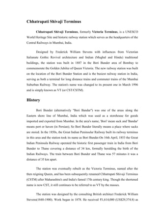 Chhatrapati Shivaji Terminus
Chhatrapati Shivaji Terminus, formerly Victoria Terminus, is a UNESCO
World Heritage Site and historic railway station which serves as the headquarters of the
Central Railways in Mumbai, India.
Designed by Frederick William Stevens with influences from Victorian
Italianate Gothic Revival architecture and Indian (Mughal and Hindu) traditional
buildings, the station was built in 1887 in the Bori Bunder area of Bombay to
commemorate the Golden Jubilee of Queen Victoria. The new railway station was built
on the location of the Bori Bunder Station and is the busiest railway station in India,
serving as both a terminal for long distance trains and commuter trains of the Mumbai
Suburban Railway. The station's name was changed to its present one in March 1996
and is simply known as VT (or CST/CSTM).
History
Bori Bunder (alternatively "Bori Bandar") was one of the areas along the
Eastern shore line of Mumbai, India which was used as a storehouse for goods
imported and exported from Mumbai. In the area's name, 'Bori' mean sack and 'Bandar'
means port or haven (in Persian); So Bori Bunder literally means a place where sacks
are stored. In the 1850s, the Great Indian Peninsular Railway built its railway terminus
in this area and the station took its name as Bori Bunder.On 16th April, 1853 the Great
Indian Peninsula Railway operated the historic first passenger train in India from Bori
Bunder to Thane covering a distance of 34 km, formally heralding the birth of the
Indian Railways. The train between Bori Bunder and Thane was 57 minutes it was a
distance of 35 km apart.
The station was eventually rebuilt as the Victoria Terminus, named after the
then reigning Queen, and has been subsequently renamed Chhatrapati Shivaji Terminus
(CSTM) after Maharashtra's and India's famed 17th century king. Though the shortened
name is now CST, it still continues to be referred to as VT by the masses.
The station was designed by the consulting British architect Frederick William
Stevens(1848-1900). Work began in 1878. He received 1,614,000 (US$29,374.8) as
 