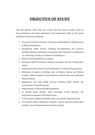 OBJECTIVE OF STUDY
The main objective of the study was to know about the various activities which are
being performed in the finance department of the organization. What are the various
operational activities are conducted.
Provision of Curative, Preventive, Promotive and Rehabilitative Health Services
to Railway beneficiaries.
Occupational health services, including pre-employment and in-service
periodical Medical examinations, examination under Workmen's Compensation
Act, monitoring of safety environment of workshops etc.
Medical relief during Railway Accidents.
Emergency Medical assistance to Railway passengers who take ill during their
journey.
Enforcement of Prevention of Food Adulteration Act within Railway premises.
Monitoring of quality of drinking water in Railway Stations and Railway
Colonies. Surface sanitation at certain Railway Colonies and at some nominated
Railway Stations.
Reproductive and Child Health Services including Family Welfare and
immunization of vulnerable groups.
Implementation of National Health Programmes.
To develop proper attitudes, skills, knowledge, overall efficiency, and
professional competence of the Railway men;
To develop the confidence and pride in their work and the organisation and
To instill the values of dedication, discipline, courtesy, team spirit and the spirit
of public service through sustained systematic training.
 