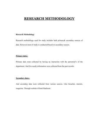 RESEARCH METHODOLOGY
Research Methodology
Research methodology used for study includes both primary& secondary sources of
data. However most of study is conducted based on secondary sources.
Primary data:-
Primary data were collected by having an interaction with the personnel‘s of the
department. And few needy information were collected from the past records.
Secondary data:-
And secondary data were collected from various sources. Like broacher, internet,
magazine. Through website of hotel Radisson.
 