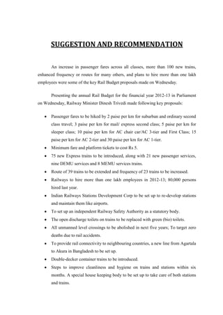 SUGGESTION AND RECOMMENDATION
An increase in passenger fares across all classes, more than 100 new trains,
enhanced frequency or routes for many others, and plans to hire more than one lakh
employees were some of the key Rail Budget proposals made on Wednesday.
Presenting the annual Rail Budget for the financial year 2012-13 in Parliament
on Wednesday, Railway Minister Dinesh Trivedi made following key proposals:
Passenger fares to be hiked by 2 paise per km for suburban and ordinary second
class travel; 3 paise per km for mail/ express second class; 5 paise per km for
sleeper class; 10 paise per km for AC chair car/AC 3-tier and First Class; 15
paise per km for AC 2-tier and 30 paise per km for AC 1-tier.
Minimum fare and platform tickets to cost Rs 5.
75 new Express trains to be introduced, along with 21 new passenger services,
nine DEMU services and 8 MEMU services trains.
Route of 39 trains to be extended and frequency of 23 trains to be increased.
Railways to hire more than one lakh employees in 2012-13; 80,000 persons
hired last year.
Indian Railways Stations Development Corp to be set up to re-develop stations
and maintain them like airports.
To set up an independent Railway Safety Authority as a statutory body.
The open discharge toilets on trains to be replaced with green (bio) toilets.
All unmanned level crossings to be abolished in next five years; To target zero
deaths due to rail accidents.
To provide rail connectivity to neighbouring countries, a new line from Agartala
to Akura in Bangladesh to be set up.
Double-decker container trains to be introduced.
Steps to improve cleanliness and hygiene on trains and stations within six
months. A special house keeping body to be set up to take care of both stations
and trains.
 
