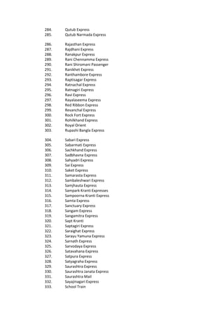 284. Qutub Express
285. Qutub Narmada Express
286. Rajasthan Express
287. Rajdhani Express
288. Ranakpur Express
289. Rani Chennamma Express
290. Rani Shiromani Passenger
291. Ranikhet Express
292. Ranthambore Express
293. Raptisagar Express
294. Ratnachal Express
295. Ratnagiri Express
296. Ravi Express
297. Rayalaseema Express
298. Red Ribbon Express
299. Revanchal Express
300. Rock Fort Express
301. Rohilkhand Express
302. Royal Orient
303. Rupashi Bangla Express
304. Sabari Express
305. Sabarmati Express
306. Sachkhand Express
307. Sadbhavna Express
308. Sahyadri Express
309. Sai Express
310. Saket Express
311. Samarasta Express
312. Sambaleshwari Express
313. Samjhauta Express
314. Sampark Kranti Expresses
315. Sampoorna Kranti Express
316. Samta Express
317. Sanctuary Express
318. Sangam Express
319. Sangamitra Express
320. Sapt Kranti
321. Saptagiri Express
322. Saraighat Express
323. Sarayu Yamuna Express
324. Sarnath Express
325. Sarvodaya Express
326. Satavahana Express
327. Satpura Express
328. Satyagraha Express
329. Saurashtra Express
330. Saurashtra Janata Express
331. Saurashtra Mail
332. Sayajinagari Express
333. School Train
 