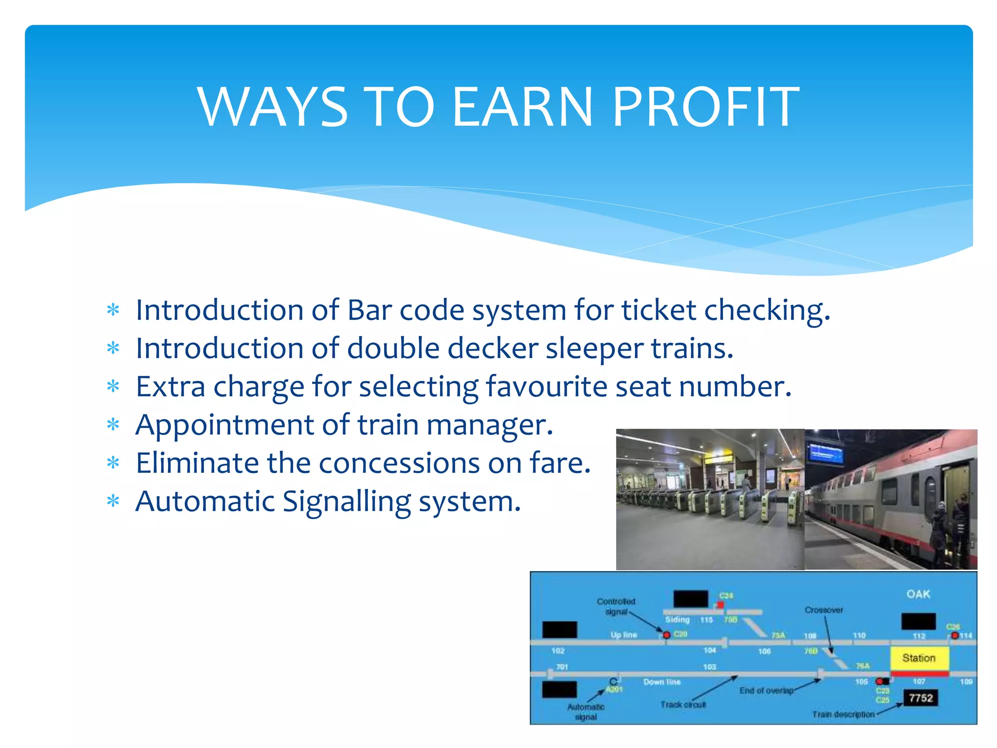  Introduction of Bar code system for ticket checking.
 Introduction of double decker sleeper trains.
 Extra charge for selecting favourite seat number.
 Appointment of train manager.
 Eliminate the concessions on fare.
 Automatic Signalling system.
WAYS TO EARN PROFIT
 