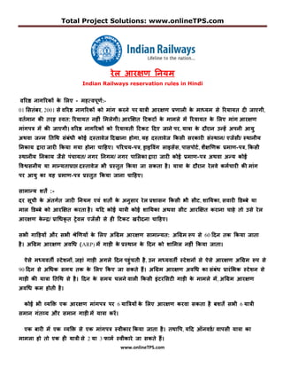Total Project Solutions: www.onlineTPS.com




                                     रेल आर�ण �नयम
                         Indian Railways reservation rules in Hindi


व�र� नाग�रक� क �लए - महतववपणण:-
              े
01 �सतंबर, 2001 से व�र� नाग�रक� को मांग करने वर यात् आर�ण णणाल् क माेयम से �रयायत या ताएग्,
                                                                 े
वतणमान कक तरह   वत: �रयायत नहां �मलेग्। आरि�त �टकट� क मामले म� �रयायत क �लए मांग आर�ण
                                                     े                 े
मांगवत म� कक ताएग्। व�र� नाग�रक� को �रयायत् �टकट �यए ताने वर, याता क य रान न ह� हवन् आय
                                                                    े
हथवा त म �त�थ संबंं् कोो य तावेत �यखाना होगा, यह य तावेत �कस् सरकारा सं थान/ एत�स्/ थान्य
�नकाय �ारा तारा �कया गया होना चा�हए। व�रचय-वत, डारावंग लारस�स, वासवोटण , शै�िणक णमाण-वत, �कस्
 थान्य �नकाय तैसे वंचायत/ नगर �नगम/ नगर वा�लका �ारा तारा कोो णमाण-वत हथवा ह य कोो
ाव�सन्य या मा यताणा् य तावेत      ् ण तत �कया ता सकता है । याता क य रान रे लवे कमणचारा कक मांग
                                                                 े
वर आय का यह णमाण-वत ण तत �कया ताना चा�हए।

सामा य शतत :-
यर सपच् क हंतगणत तारा �नयम एवं शतत क हनसार रे ल णशासन �कस्
         े                          े                                ् स्ट, शा�यका, सवारा �डबबे या
माल �डबबे को आरि�त करता है । य�य कोो यात् कोो शा�यका हथवा स्ट आरि�त कराना चाहे तो नसे रे ल
आर�ण क ्/ णा�ंकध त ते वल एत�स् से हा �टकट खरायना चा�हए।
      े

स ् गा�ड़य� और स ् शेिणय� क �लए ह�अम आर�ण सामा यत: ह�अम रव से 60 �यन तक �कया ताता
                          े
है । ह�अम आर�ण हव�ं (ARP) म� गाड़ा क ण थान क �यन को शा�मल नहां �कया ताता।
                                   े       े

  ऐसे मेयवतत    टे शन�, तहां गाड़ा हगले �यन वहं चत् है , नन मेयवतत   टे शन� से ऐसे आर�ण ह�अम रव से
90 �यन से ह�ंक समय तक क �लए �कए ता सकते ह� । ह�अम आर�ण हव�ं का संबंं णारं � क
                       े                                                                     टे शन से
गाड़ा कक याता �त�थ से है । �यन क समय चलने वाल् �कस् रं टर�सटा गाड़ा क मामले म� , ह�अम आर�ण
                               े                                   े
हव�ं कम होत् है ।

  कोो   ् वया� एक आर�ण मांगवत वर 6 याातय� क �लए आर�ण करवा सकता है बशत� स ् 6 यात्
                                           े
समान गंतवय और समान गाड़ा म� याता कर�।

  एक बारा म� एक वया� से एक मांगवत       व्कार �कया ताता है। तथााव, य�य ऑनवडण / वावस् याता का
मामला हो तो एक हा यात् से 2 या 3 फामण   व्कारे ता सकते ह� ।
                                         www.onlineTPS.com
 