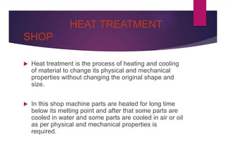 HEAT TREATMENT
SHOP
 Heat treatment is the process of heating and cooling
of material to change its physical and mechanical
properties without changing the original shape and
size.
 In this shop machine parts are heated for long time
below its melting point and after that some parts are
cooled in water and some parts are cooled in air or oil
as per physical and mechanical properties is
required.
 