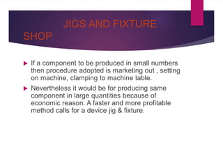 JIGS AND FIXTURE
SHOP
 If a component to be produced in small numbers
then procedure adopted is marketing out , setting
on machine, clamping to machine table.
 Nevertheless it would be for producing same
component in large quantities because of
economic reason. A faster and more profitable
method calls for a device jig & fixture.
 
