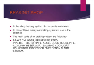 BRAKING SHOP
 In this shop braking system of coaches is maintained.
 In present time mainly air braking system in use in the
coaches .
 The main parts of air braking system are following-
 BRAKE CYLINDER, BRAKE PIPE, FEED
PIPE,DISTRIBUTOR PIPE, ANGLE COCK, HOUSE PIPE,
AUXILIARY RESERVOIR, ISOLATING COCK, DIRT
COLLECTOR, PASSENGER EMERGENCY ALARM
SYSTEM.
 