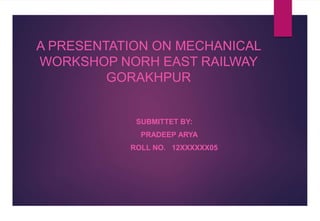 A PRESENTATION ON MECHANICAL
WORKSHOP NORH EAST RAILWAY
GORAKHPUR
SUBMITTET BY:
PRADEEP ARYA
ROLL NO. 12XXXXXX05
 