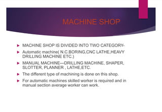 MACHINE SHOP
 MACHINE SHOP IS DIVIDED INTO TWO CATEGORY-
 Automatic machine( N.C.BORING,CNC LATHE,HEAVY
DRILLING MACHINE ETC.)
 MANUAL MACHINE---DRILLING MACHINE, SHAPER,
SLOTTER, PLANNER , LATHE,ETC.
 The different type of machining is done on this shop.
 For automatic machines skilled worker is required and in
manual section average worker can work.
 