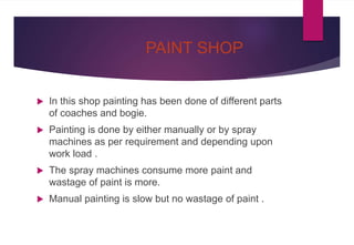 PAINT SHOP
 In this shop painting has been done of different parts
of coaches and bogie.
 Painting is done by either manually or by spray
machines as per requirement and depending upon
work load .
 The spray machines consume more paint and
wastage of paint is more.
 Manual painting is slow but no wastage of paint .
 