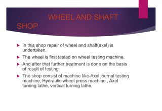 WHEEL AND SHAFT
SHOP
 In this shop repair of wheel and shaft(axel) is
undertaken.
 The wheel is first tested on wheel testing machine.
 And after that further treatment is done on the basis
of result of testing.
 The shop consist of machine like-Axel journal testing
machine, Hydraulic wheel press machine , Axel
turning lathe, vertical turning lathe.
 
