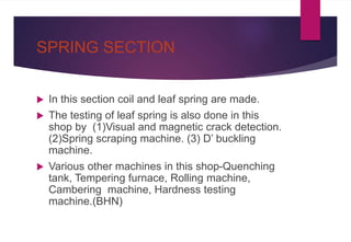 SPRING SECTION
 In this section coil and leaf spring are made.
 The testing of leaf spring is also done in this
shop by (1)Visual and magnetic crack detection.
(2)Spring scraping machine. (3) D’ buckling
machine.
 Various other machines in this shop-Quenching
tank, Tempering furnace, Rolling machine,
Cambering machine, Hardness testing
machine.(BHN)
 