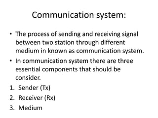 Communication system:
• The process of sending and receiving signal
between two station through different
medium in known as communication system.
• In communication system there are three
essential components that should be
consider.
1. Sender (Tx)
2. Receiver (Rx)
3. Medium
 