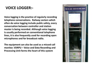VOICE LOGGER:-
Voice logging is the practice of regularly recording
telephone conversations. Railway sectors which
often do voice logging include public safety, every
conversation between controller and station
master is being recorded. Although voice logging
is usually performed on conventional telephone
lines, it is also frequently used for recording open
microphones and for broadcast radio.
The equipment can also be used as a missed call
monitor. VDRPU – Voice and Data Recording and
Processing Unit forms the heart of this system
 