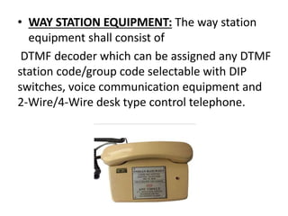 • WAY STATION EQUIPMENT: The way station
equipment shall consist of
DTMF decoder which can be assigned any DTMF
station code/group code selectable with DIP
switches, voice communication equipment and
2-Wire/4-Wire desk type control telephone.
 