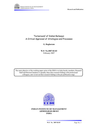 INDIAN INSTITUTE OF MANAGEMENT
      AHMEDABAD INDIA
                                                                          Research and Publications




                      ‘Turnaround’ of Indian Railways:
              A Critical Appraisal of Strategies and Processes

                                        G. Raghuram


                                    W.P. No.2007-02-03
                                      February 2007




The main objective of the working paper series of the IIMA is to help faculty members, Research
     Staff and Doctoral Students to speedily share their research findings with professional
         colleagues, and to test out their research findings at the pre-publication stage




                      INDIAN INSTITUTE OF MANAGEMENT
                              AHMEDABAD-380 015
                                    INDIA



                                             W.P. No. 2007-02-03                    Page No. 1
 