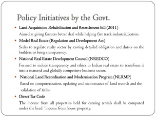 Policy Initiatives by the Govt.
 Land Acquisition ,Rehabilitation and Resettlement bill (2011)
    Aimed at giving farmers better deal while helping fast track industrialization.
   Model Real Estate (Regulation and Development Act)
    Seeks to regulate realty sector by casting detailed obligation and duties on the
    builders to bring transparency.
   National Real Estate Development Council (NREDCO)
    Formed to induce transparency and ethics in Indian real estate to transform it
    into a matured and globally competitive business sector.
    National Land Recordisation and Modernisation Program (NLRMP)
     Based on computerization, updating and maintenance of land records and the
     validation of titles.
   Direct Tax Code
    The income from all properties held for earning rentals shall be computed
    under the head “income from house property.
 