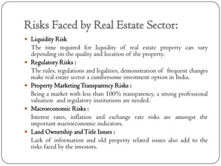 Risks Faced by Real Estate Sector:
 Liquidity Risk
    The time required for liquidity of real estate property can vary
    depending on the quality and location of the property.
   Regulatory Risks :
    The rules, regulations and legalities, demonstration of frequent changes
    make real estate sector a cumbersome investment option in India.
   Property Marketing Transparency Risks :
    Being a market with less than 100% transparency, a strong professional
    valuation and regulatory institutions are needed.
   Macroeconomic Risks :
    Interest rates, inflation and exchange rate risks are amongst the
    important macroeconomic indicators.
   Land Ownership and Title Issues :
    Lack of information and old property related issues also add to the
    risks faced by the investors.
 