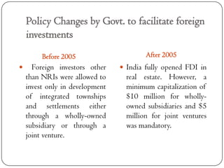 Policy Changes by Govt. to facilitate foreign
    investments
         Before 2005                     After 2005
     Foreign investors other     India fully opened FDI in
    than NRIs were allowed to      real estate. However, a
    invest only in development     minimum capitalization of
    of integrated townships        $10 million for wholly-
    and settlements either         owned subsidiaries and $5
    through a wholly-owned         million for joint ventures
    subsidiary or through a        was mandatory.
    joint venture.
 