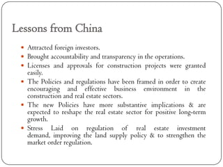 Lessons from China
  Attracted foreign investors.
  Brought accountability and transparency in the operations.
  Licenses and approvals for construction projects were granted
   easily.
  The Policies and regulations have been framed in order to create
   encouraging and effective business environment in the
   construction and real estate sectors.
  The new Policies have more substantive implications & are
   expected to reshape the real estate sector for positive long-term
   growth.
  Stress Laid on regulation of real estate investment
   demand, improving the land supply policy & to strengthen the
   market order regulation.
 