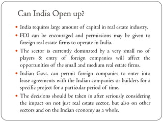 Can India Open up?
 India requires large amount of capital in real estate industry.
 FDI can be encouraged and permissions may be given to
  foreign real estate firms to operate in India.
 The sector is currently dominated by a very small no of
  players & entry of foreign companies will affect the
  opportunities of the small and medium real estate firms.
 Indian Govt. can permit foreign companies to enter into
  lease agreements with the Indian companies or builders for a
  specific project for a particular period of time.
 The decisions should be taken in after seriously considering
  the impact on not just real estate sector, but also on other
  sectors and on the Indian economy as a whole.
 