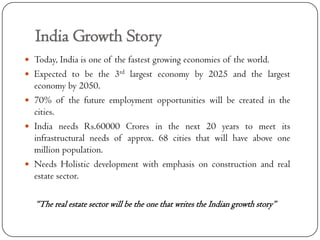 India Growth Story
 Today, India is one of the fastest growing economies of the world.
 Expected to be the 3rd largest economy by 2025 and the largest
  economy by 2050.
 70% of the future employment opportunities will be created in the
  cities.
 India needs Rs.60000 Crores in the next 20 years to meet its
  infrastructural needs of approx. 68 cities that will have above one
  million population.
 Needs Holistic development with emphasis on construction and real
  estate sector.

  “The real estate sector will be the one that writes the Indian growth story”
 