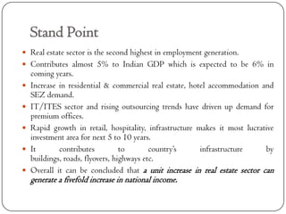 Stand Point
 Real estate sector is the second highest in employment generation.
 Contributes almost 5% to Indian GDP which is expected to be 6% in
    coming years.
   Increase in residential & commercial real estate, hotel accommodation and
    SEZ demand.
   IT/ITES sector and rising outsourcing trends have driven up demand for
    premium offices.
   Rapid growth in retail, hospitality, infrastructure makes it most lucrative
    investment area for next 5 to 10 years.
   It       contributes          to       country’s     infrastructure     by
    buildings, roads, flyovers, highways etc.
   Overall it can be concluded that a unit increase in real estate sector can
    generate a fivefold increase in national income.
 