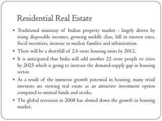 Residential Real Estate
 Traditional mainstay of Indian property market - largely driven by
    rising disposable incomes, growing middle class, fall in interest rates,
    fiscal incentives, increase in nuclear families and urbanization.
   There will be a shortfall of 2.6 crore housing units by 2012.
   It is anticipated that India will add another 22 crore people to cities
    by 2025 which is going to increase the demand-supply gap in housing
    sector.
   As a result of the immense growth potential in housing, many retail
    investors are viewing real estate as an attractive investment option
    compared to mutual funds and stocks.
   The global recession in 2008 has slowed down the growth in housing
    market.
 