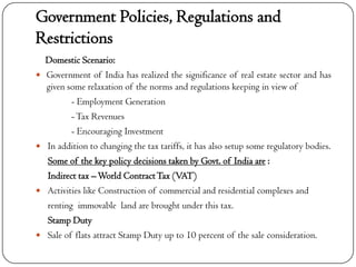 Government Policies, Regulations and
Restrictions
    Domestic Scenario:
   Government of India has realized the significance of real estate sector and has
    given some relaxation of the norms and regulations keeping in view of
           - Employment Generation
           - Tax Revenues
           - Encouraging Investment
   In addition to changing the tax tariffs, it has also setup some regulatory bodies.
    Some of the key policy decisions taken by Govt. of India are :
    Indirect tax – World Contract Tax (VAT)
   Activities like Construction of commercial and residential complexes and
    renting immovable land are brought under this tax.
    Stamp Duty
   Sale of flats attract Stamp Duty up to 10 percent of the sale consideration.
 