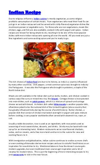 Indian Recipe
Due to religious influence, Indian cuisine is mostly vegetarian, as some religion
prohibits consumption of certain meats. Pure vegetarians who need their food fix can
just go in an Indian restaurant and be served with richly-flavored vegetarian dishes like
mushroom paneer or vegetable curry. For those who are non-vegetarians, meats like
chicken, eggs, and fish are also available, cooked richly with yogurt and spices. Indian
recipes are known for being simple to do, resulting it to be one of the most popular
dishes with more Indian restaurants opening all over the world. All you need are just a
few ingredients and some exciting spices and you’re ready to go.




The rich choices of Indian food are due to its history, as India is a country influenced
by many other countries. Chili pepper, a most common spice was brought to India by
the Portuguese. It was also the Portuguese who brought in potatoes, a staple of the
North Indian diet.

Meats are still available in the Indian diet such as lamb, mutton, and chicken cooked in
various ways like curry or mixed into rice, like biryani. Cottage cheese is incorporated
into main dishes, such as palak paneer, which is a mixture of spinach and cottage
cheese served with bread. A chicken dish called tikka masala is another popular dish,
oftentimes joked to be the national dish of the United Kingdom (also a country that
has greatly influenced India during the course of world history). Butter chicken, a
popular dish that consist of chicken marinated overnight in yogurt and spice mixture
before cooking, is very popular worldwide often served with steamed rice, naan, or
roti.

Usually a table decoration, rose is used as an ingredient, with rose petals used as
seasoning of most sweet dishes, desserts, and drinks. Drinks may be laced with rose
syrup for an interesting twist. Modern restaurants serve rose-flavored sherbets,
sodas, and ice creams, and a few more twist and turns to the cuisine for new and
exciting flavors to tr.

With immigration and globalization, Indian cuisine continues to evolve as more chefs
or even cooking aficionados derive more recipes and use its colorful food history as an
inspiration for new dishes to try. Mentioned above is how the dessert course gets
modern upgrades, but even traditional main courses get inspiration and a bit of
revamp for modern times. This is just the beginning of more interesting recipes to try
and restaurants to visit in the near future.
 
