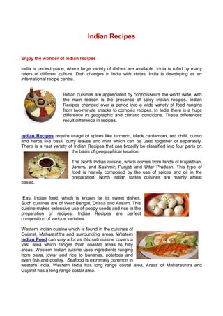Indian Recipes


Enjoy the wonder of Indian recipes

India is perfect place, where large variety of dishes are available. India is ruled by many
rulers of different culture. Dish changes in India with states. India is developing as an
international recipe centre.


                     Indian cuisines are appreciated by connoisseurs the world wide, with
                     the main reason is the presence of spicy Indian recipes. Indian
                     Recipes changed over a period into a wide variety of food ranging
                     from two-minute snacks to complex recipes. In India there is a huge
                     difference in geographic and climatic conditions. These differences
                     result difference in recipes.


Indian Recipes require usage of spices like turmeric, black cardamom, red chilli, cumin
and herbs like basil, curry leaves and mint which can be used together or separately.
There is a vast variety of Indian Recipes that can broadly be classified into four parts on
                          the basis of geographical location:

                         The North Indian cuisine, which comes from lands of Rajasthan,
                         Jammu and Kashmir, Punjab and Uttar Pradesh. This type of
                         food is heavily composed by the use of spices and oil in the
                         preparation. North Indian states cuisines are mainly wheat
based.


 East Indian food, which is known for its sweet dishes.
Such cuisines are of West Bengal, Orissa and Assam. This
cuisine makes extensive use of poppy seeds and rice in the
preparation of recipes. Indian Recipes are perfect
composition of various varieties.

Western Indian cuisine which is found in the cuisines of
Gujarat, Maharashtra and surrounding areas. Western
Indian Food can vary a lot as this sub cuisine covers a
vast area which ranges from coastal areas to hilly
areas. Western Indian cuisine uses ingredients ranging
from bajra, jowar and rice to bananas, potatoes and
even fish and poultry. Seafood is extremely common in
western India. Western India has long range costal area. Areas of Maharashtra and
Gujarat has a long range costal area.
 