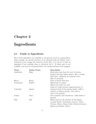 Chapter 2

Ingredients
2.1 Guide to Ingredients
Most of the ingredients are available at the grocery stores or supermarkets.
Some, though, are special and have to be obtained from the Indian stores.
Substitutes may change the character of the dish. It is better to omit an
ingredient if not available than to substitute for it. If whole spice is not
available, you may use the ground form, but the ground form is less pungent.
Name                Indian Name                 Description
Asafoetida          Hing                        Dried gum resin from the root of various
                                                Iranian and East Indian plants. Has a strong
                                                fetid odor|de nitely an acquired taste.
                                                May be obtained.
Besan               Besan                       Flour of dried chick peas.
Cardamom            Elaichi                     Dried fruit of a plant.
                                                Mostly the seeds are used.
                                                Seeds of 4 pods measure approximately 4 t.1

Coriander           dhania                      Aromatic herb of the parsley family. Sold as
                                                cilantro or chinese parsley. Also sold as
                                                seed or dry powder.
Cumin               Jeera                       Very aromatic and reminiscent. Sold whole or
                                                ground.
Dals                Dal                         Hindi name for all members of the legume
                                                or pulse family. Commonly used are: Arhar,
                                                Channa, Masur, Mung, Labia (black-eyed peas),
                                                Rajma (red kidney beans).
                                     9
 