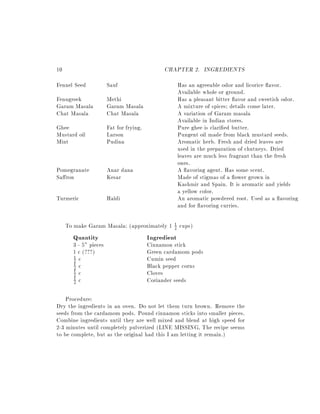 10                                            CHAPTER 2. INGREDIENTS
Fennel Seed            Sauf                           Has an agreeable odor and licorice avor.
                                                      Available whole or ground.
Fenugreek              Methi                          Has a pleasant bitter avor and sweetish odor.
Garam Masala           Garam Masala                   A mixture of spices details come later.
Chat Masala            Chat Masala                    A variation of Garam masala
                                                      Available in Indian stores.
Ghee                   Fat for frying.                Pure ghee is clari ed butter.
Mustard oil            Larson                         Pungent oil made from black mustard seeds.
Mint                   Pudina                         Aromatic herb. Fresh and dried leaves are
                                                      used in the preparation of chutneys. Dried
                                                      leaves are much less fragrant than the fresh
                                                      ones.
Pomegranate            Anar dana                      A avoring agent. Has some scent.
Sa ron                 Kesar                          Made of stigmas of a ower grown in
                                                      Kashmir and Spain. It is aromatic and yields
                                                      a yellow color.
Turmeric               Haldi                          An aromatic powdered root. Used as a avoring
                                                      and for avoring curries.

     To make Garam Masala: (approximately 1 1 cups)
                                            2

       Quantity                          Ingredient
       3 - 5" pieces                     Cinnamon stick
       1 c (???)                         Green cardamom pods
       2 c                               Cumin seed
       1
       1 c
       2                                 Black pepper corns
       1 c
       2                                 Cloves
       1 c                               Coriander seeds
       2


    Procedure:
Dry the ingredients in an oven. Do not let them turn brown. Remove the
seeds from the cardamom pods. Pound cinnamon sticks into smaller pieces.
Combine ingredients until they are well mixed and blend at high speed for
2-3 minutes until completely pulverized (LINE MISSING, The recipe seems
to be complete, but as the original had this I am letting it remain.)
 