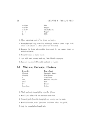 12                                          CHAPTER 3. THIS AND THAT
          to taste                      Salt
          to taste                      Pepper
          to taste                      Chat Masala
          12c
            1                           Yogurt
          4 c                           Milk
          1



     1. Make a pouring paste of the besan and water.
     2. Heat ghee and drop paste into it through a slotted spoon to get little
        drops that fall one at a time (these are boondhi).
     3. Remove the drops when golden brown and dry on a paper towel to
        remove extra oil.
     4. Soak the drops in warm water.
     5. Add milk, salt, pepper, and add Chat Masala to yogurt.
     6. Squeeze water out of boondhi and add to yogurt.

3.3 Mint and Coriander Chutney
          Quantity                      Ingredient
          1 bunch                       Coriander leaves
          1 bunch                       Mint leaves
          1                             Green chili
          1 oz.                         Seedless tamarind
          1 tsp                         Salt
          4T                            Water
          1 medium                      Onion

     1.   Wash and soak tamarind in water for 1 hour.
                                                 2

     2.   Clean, pick and wash the coriander and mint.
     3.   Separate pulp from the tamarind and squeeze out the pulp.
     4.   Grind coriander, mint, green chili and onion into a ne paste.
     5.   Add the tamarind pulp and salt.
 