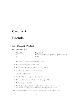 Chapter 4

Breads
4.1 Chapati (Phulka)
for 4, serving 1 or 2
       Quantity                    Ingredient
       1c                          Whole wheat our (or 1 white + 3 whole wheat)
                                                       3
                                                                 2

       2 c                         Water
       1



  1. Put our in a large bowl with half the water.
  2. Blend the two together until it holds.
  3. Beat and knead well until it forms a compact ball.
  4. Knead dough until it is smooth and elastic.
  5. Set aside for 30 minutes.
  6. Knead and divide dough into 4 to 6 parts.
  7. Roll each ball into a tortilla like at, about 1 " thick.
                                                   8

  8. Heat an ungreased skillet.
  9. Put phulka on it, and let it cook for about 1 minute (The top should
     just start to look dry and small bubbles should just start to form).
 10. Turn and cook the second side for 3 minutes until small bubbles form.
                                         2


                                   15
 