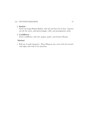 4.3. STUFFED PARATHAS                                                    17
  2.   Radish -
       Grate one large Diakon Radish, add salt and leave for 2 hour. Squeeze
                                                             1

       out all the water, add grated ginger, chili, and pomegranate seeds.
 3.    Cauli ower -
       Grate cauli ower, add salt, pepper, garlic, and Garam Masala.
  Method
 1. Roll out 2 small chappati's. Place lling on one, cover with the second,
    seal edges and cook as for parathas.
 