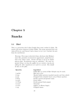Chapter 5

Snacks
5.1 Bhel
This is a concoction that I often bought from street vendors in India. My
mouth still waters whenever I think of Bhel. The recipe presented here was
taken o the net, and I haven't had a chance to try it yet. I include the note
from the contributors:
     Warning: This recipe is directed at those who know what Bhelpuri
     tastes like, quantities mentioned are approximate, proportions are
     left to the reader's taste. Purists will have to go to an Indian
     grocery shop. Deviationists may use substitutes. The most im-
     portant thing is to keep the pu ed rice-sev mixture crisp by not
     adding the other ingredients to it until it is served. This should
     be done on the plate.
      Quantity                      Ingredient
                                    Pu ed Rice (1 carton of Rice Krispies may be used)
      1 packet                      Bhel mix or Sev
      2 cups                        Mashed boiled potatoes (mashed coarsely and then salted)
      2 cup                         Chopped fresh coriander leaves (a.k.a Chinese parsley)
      1

      3 Tbsp                        Freshly roasted and ground cumin
      to taste                      Green chilies
      1-2 Tbsp                      Freshly ground black pepper
      to taste                      Tamarind
      to taste                      Jaggery (or Brown Sugar)
      1 cup                         Chopped onions.
                                     19
 