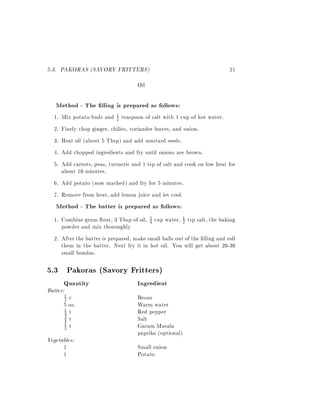 5.3. PAKORAS (SAVORY FRITTERS)                                            21
                                    Oil

   Method - The lling is prepared as follows:
  1. Mix potato buds and 1 teaspoon of salt with 1 cup of hot water.
                           2

  2. Finely chop ginger, chilies, coriander leaves, and onion.
  3. Heat oil (about 5 Tbsp) and add mustard seeds.
  4. Add chopped ingredients and fry until onions are brown.
  5. Add carrots, peas, turmeric and 1 tsp of salt and cook on low heat for
     about 10 minutes.
  6. Add potato (now mashed) and fry for 5 minutes.
  7. Remove from heat, add lemon juice and let cool.
   Method - The batter is prepared as follows:
  1. Combine gram our, 3 Tbsp of oil, 3 cup water, 1 tsp salt, the baking
                                         4             2
     powder and mix thoroughly
  2. After the batter is prepared, make small balls out of the lling and roll
     them in the batter. Next fry it in hot oil. You will get about 20-30
     small bondas.

5.3 Pakoras (Savory Fritters)
       Quantity                     Ingredient
Batter:
       1
       2 c                          Besan
       5 oz.                        Warm water
       1 t                          Red pepper
       4
       4 t                          Salt
       3
       1 t
       2                            Garam Masala
                                    paprika (optional)
Vegetables:
      1                             Small onion
      1                             Potato
 