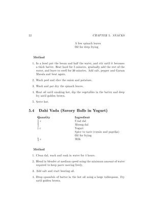 22                                                  CHAPTER 5. SNACKS
                                      A few spinach leaves
                                      Oil for deep frying

     Method
     1. In a bowl put the besan and half the water, and stir until it becomes
        a thick batter. Beat hard for 5 minutes. gradually add the rest of the
        water, and leave to swell for 30 minutes. Add salt, pepper and Garam
        Masala and beat again.
     2. Wash peel and slice the onion and potatoes.
     3. Wash and pat dry the spinach leaves.
     4. Heat oil until smoking hot, dip the vegetables in the batter and deep
        fry until golden brown.
     5. Serve hot.

5.4 Dahi Vada (Savory Balls in Yogurt)
        Quantity                      Ingredient
        1
         2   c                        Urad dal
         1
         2                            Moong dal
        1c                            Yogurt
                                      Spice to taste (cumin and paprika)
                                      Oil for frying
         1
         4   c                        Milk

     Method
     1. Clean dal, wash and soak in water for 4 hours.
     2. Blend in blender at medium speed using the minimum amount of water
        required to keep paste moving freely.
     3. Add salt and start heating oil.
     4. Drop spoonfuls of batter in the hot oil using a large tablespoon. Fry
        until golden brown.
 