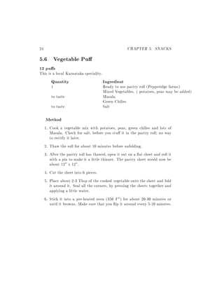 24                                                   CHAPTER 5. SNACKS
5.6 Vegetable Pu
12 pu s
This is a local Karnataka speciality.
        Quantity                        Ingredient
        1                               Ready to use pastry roll (Pepperidge farms)
                                        Mixed Vegetables. ( potatoes, peas may be added)
        to taste                        Masala
                                        Green Chilies
        to taste                        Salt

     Method
     1. Cook a vegetable mix with potatoes, peas, green chilies and lots of
        Masala. Check for salt, before you stu it in the pastry roll no way
        to rectify it later.
     2. Thaw the roll for about 10 minutes before unfolding.
     3. After the pastry roll has thawed, open it out on a at sheet and roll it
        with a pin to make it a little thinner. The pastry sheet would now be
        about 12" x 12".
     4. Cut the sheet into 6 pieces.
     5. Place about 2-3 Tbsp of the cooked vegetable onto the sheet and fold
        it around it. Seal all the corners, by pressing the sheets together and
        applying a little water.
     6. Stick it into a pre-heated oven (350 F ) for about 20-30 minutes or
        until it browns. Make sure that you ip it around every 5-10 minutes.
 