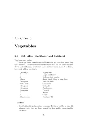 Chapter 6

Vegetables
6.1 Gobi Aloo (Cauli ower and Potatoes)
This is my own recipe.
    This recipe livens up ordinary cauli ower and potatoes into something
quite di erent. The recipe shown here has spices that are not necessary (like
cloves and cardamom) or at least that's not how mom made it at home,
however it adds a nice touch.
      Quantity                       Ingredient
      1                              Large cauli ower
      3                              Medium sized potatoes
       1
       2large                        Onion sliced thinly in long slices
      1 teaspoon                     Mustard seeds
      2 or 3 pods                    Cardamom
      1 teaspoon                     Coriander
      1 teaspoon                     Cumin seeds
      1 teaspoon                     Turmeric
      2
      1                              Bayleaf
      3                              Cloves
      3 tablespoons                  Vegetable Oil

   Method
  1. Start boiling the potatoes in a saucepan. Let them boil for at least 15
     minutes. After they are done, turn o the heat and let them stand in
     the water.
                                     25
 