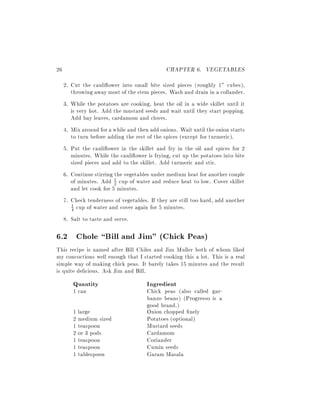 26                                            CHAPTER 6. VEGETABLES
     2. Cut the cauli ower into small bite sized pieces (roughly 1" cubes),
        throwing away most of the stem pieces. Wash and drain in a collander.
     3. While the potatoes are cooking, heat the oil in a wide skillet until it
        is very hot. Add the mustard seeds and wait until they start popping.
        Add bay leaves, cardamom and cloves.
     4. Mix around for a while and then add onions. Wait until the onion starts
        to turn before adding the rest of the spices (except for turmeric).
     5. Put the cauli ower in the skillet and fry in the oil and spices for 2
        minutes. While the cauli ower is frying, cut up the potatoes into bite
        sized pieces and add to the skillet. Add turmeric and stir.
     6. Continue stirring the vegetables under medium heat for another couple
        of minutes. Add 1 cup of water and reduce heat to low. Cover skillet
                          2
        and let cook for 5 minutes.
     7. Check tenderness of vegetables. If they are still too hard, add another
        1 cup of water and cover again for 5 minutes.
        4

     8. Salt to taste and serve.

6.2 Chole Bill and Jim" (Chick Peas)
This recipe is named after Bill Chiles and Jim Muller both of whom liked
my concoctions well enough that I started cooking this a lot. This is a real
simple way of making chick peas. It barely takes 15 minutes and the result
is quite delicious. Ask Jim and Bill.
        Quantity                       Ingredient
        1 can                          Chick peas (also called gar-
                                       banzo beans) (Progresso is a
                                       good brand.)
        1 large                        Onion chopped nely
        2 medium sized                 Potatoes (optional)
        1 teaspoon                     Mustard seeds
        2 or 3 pods                    Cardamom
        1 teaspoon                     Coriander
        1 teaspoon                     Cumin seeds
        1 tablespoon                   Garam Masala
 