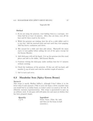 6.3. MASALEDAR SEM (SPICY GREEN BEANS)                                    27
                                    Vegetable Oil

   Method
  1. If you are using the potatoes, start boiling them in a saucepan. Let
     them boil for at least 15 minutes. After they are done, turn o the
     heat and let them stand in the water.
  2. While the potatoes are cooking, heat the oil in a wide skillet until it
     is very hot. Add the mustard seeds and wait until they start popping.
     Add bay leaves, cardamom and cloves.
  3. Mix around for a while and then add onions. Waituntill the onion
     starts to turn golden before adding the rest of the spices (except for
     the Garam Masala).
  4. Add chick-peas with all the liquid. Cut up the potatoes into bite sized
     pieces and add to the skillet. Add Garam Masala.
  5. Continue stirring the chick-peas under medium heat for 5-7 minutes
     without covering.
  6. Check the tenderness of the potatoes. If they are still too hard, add
     another 1 cup of water and cook for another couple of minutes.
              4

  7. Salt to taste and serve.

6.3 Masaledar Sem (Spicy Green Beans)
Serves 6
This recipe is mostly Madhur Ja rey's, although I don't follow it to the
letter when I cook anymore. I like to serve the beans a little crunchier than
you would nd in an indian home, so I don't cook it as much in the end. It
de nitely warrants experimentation. This recipe is guaranteed to spice up
an ordinary meal. It also goes well with plain rice and meat or chicken that
has been prepared simply.
      Quantity                      Ingredient
      1 2 lb.
        1                           Green beans (Trim the ends
                                    and then cut the beans in half
                                    crosswise.)
 