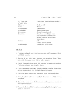 28                                             CHAPTER 6. VEGETABLES
        1 2 " long and
          1                            Fresh ginger (Peel and chop coarsely.)
        1" thick piece
        10 cloves                      Garlic peeled
        1 cup                          Water
        4 tablespoons                  Vegetable oil
        3 teaspoons                    Whole cumin seeds
        2 teaspoons                    Ground coriander seeds
        2 medium                       Tomatoes, peeled (put toma-
                                       toes in very hot water for a few
                                       seconds, peel o the skin and
                                        nely chop.)
        to taste                       Salt
                                       Freshly ground pepper
        3 tablespoons                  Lemon juice (or to taste)

     Method
     1. Put ginger and garlic into a food processor and add 1 cup water. Blend
                                                            2
        until fairly smooth.
     2. Heat the oil in a wide, heavy saucepan over a medium ame. When
        hot, put in the cumin seeds. Stir for half a minute.
     3. Pour in the ginger-garlic paste. Stir and cook for about two minutes.
        Put in the coriander and stir a few times.
     4. Put in the chopped tomatoes. Stir and cook for 2 minutes while mash-
        ing the tomato pieces with the back of a slotted spoon.
     5. Put in the beans and salt and one cup of water and simmer them.
     6. Cover, turn heat to low and cook for 8-10 minutes or until the beans
        are tender.
     7. Remove the cover. Add the lemon juice and a generous amount of
        freshly ground pepper.
     8. Turn up the heat and boil away the remaining liquid, stirring the beans
        gently as you do so.
 