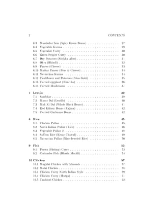 2                                                                     CONTENTS
    6.3    Masaledar Sem (Spicy Green Beans) :         : : : : : : : : : : : : :   27
    6.4    Vegetable Kurma : : : : : : : : : : : :     : : : : : : : : : : : : :   29
    6.5    Vegetable Curry : : : : : : : : : : : :     : : : : : : : : : : : : :   30
    6.6    Green Pepper Curry : : : : : : : : : :      : : : : : : : : : : : : :   30
    6.7    Dry Potatoes (Sookha Aloo) : : : : : :      : : : : : : : : : : : : :   31
    6.8    Okra (Bhindi) : : : : : : : : : : : : : :   : : : : : : : : : : : : :   32
    6.9    Paneer (Cheese) : : : : : : : : : : : :     : : : : : : : : : : : : :   33
    6.10   Mattar Paneer (Peas & Cheese) : : : :       : : : : : : : : : : : : :   34
    6.11   Navrathna Kurma : : : : : : : : : : :       : : : : : : : : : : : : :   34
    6.12   Cauli ower and Potatoes (Aloo Gobi)         : : : : : : : : : : : : :   35
    6.13   Curried eggplant (Bhartha) : : : : : :      : : : : : : : : : : : : :   36
    6.14   Curried Mushrooms : : : : : : : : : :       : : : : : : : : : : : : :   37
7 Lentils                                                                          39
    7.1    Sambhar : : : : : : : : : : : : : : :   : : : : : : : : : : : : : : :   39
    7.2    Masur Dal (Lentils) : : : : : : : :     : : : : : : : : : : : : : : :   40
    7.3    Mah Ki Dal (Whole Black Beans) :        : : : : : : : : : : : : : : :   41
    7.4    Red Kidney Beans (Rajma) : : : :        : : : : : : : : : : : : : : :   42
    7.5    Curried Garbanzo Beans : : : : : :      : : : : : : : : : : : : : : :   42
8 Rice                                                                             45
    8.1    Chicken Pullao : : : : : : : : : : : : :    : : : : : : : : : : : : :   45
    8.2    South Indian Pullav (Rice) : : : : : :      : : : : : : : : : : : : :   46
    8.3    Vegetable Pullav 2 : : : : : : : : : : :    : : : : : : : : : : : : :   48
    8.4    Sa ron Rice (Kesar Chawal) : : : : : :      : : : : : : : : : : : : :   49
    8.5    Navrattan Pullao (Nine-Jeweled Rice)        : : : : : : : : : : : : :   50
9 Fish                                                                             53
    9.1 Prawn (Shrimp) Curry : : : : :       : : : : : : : : : : : : : : : : :     53
    9.2 Coriander Fish (Bharia Machli)       : : : : : : : : : : : : : : : : :     54
10 Chicken                                                                         57
    10.1   Mughlai Chicken with Almonds : :        : : : : : : : : : : : : : : :   57
    10.2   Malai Chicken : : : : : : : : : : : :   : : : : : : : : : : : : : : :   58
    10.3   Chicken Curry North Indian Style        : : : : : : : : : : : : : : :   59
    10.4   Chicken Curry (Murga) : : : : : :       : : : : : : : : : : : : : : :   61
    10.5   Tandoori Chicken : : : : : : : : : :    : : : : : : : : : : : : : : :   62
 