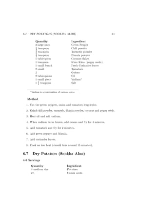 6.7. DRY POTATOES (SOOKHA ALOO)                                            31
           Quantity                              Ingredient
           2 large ones                          Green Pepper
           4 teaspoon                            Chili powder
           1
           1 teaspoon                            Turmeric powder
           8
           2 teaspoon                            Dhania powder
           1

           1 tablespoon                          Coconut akes
           1 teaspoon                            Khus Khus (poppy seeds)
           1 small bunch                         Fresh Coriander leaves
           2 small                               Tomatoes
           2                                     Onions
           2 tablespoons                         Oil
           1 small piece                         Vadiuma
           1 4 teaspoon
             1                                   Salt

       a Vadium   is a combination of various spices.

  Method
  1.   Cut the green peppers, onion and tomatoes lengthwise.
  2.   Grind chili-powder, turmeric, dhania powder, coconut and poppy seeds.
  3.   Heat oil and add vadium.
  4.   When vadium turns brown, add onions and fry for 4 minutes.
  5.   Add tomatoes and fry for 2 minutes.
  6. Add green pepper and Masala.
  7. Add coriander leaves.
  8. Cook on low heat (should take around 15 minutes).

6.7 Dry Potatoes (Sookha Aloo)
4-6 Servings
      Quantity                              Ingredient
       4 medium size                        Potatoes
       2t                                   Cumin seeds
 