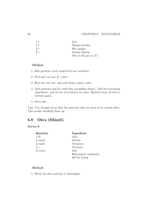 32                                             CHAPTER 6. VEGETABLES
        1t                             Salt
        2t                             Mango powder
        4 t                            Hot pepper
        1

        2t                             Garam Masala
                                       Oil (to ll pan to 2")

     Method
     1. Boil potatoes until cooked but not overdone.
     2. Peel and cut into 1 " cubes.
                          2

     3. Heat oil very hot, add and brown cumin seeds.
     4. Add potatoes and fry until they are golden brown. Add the remaining
        ingredients, and fry for 2-3 minutes or more. Remove from oil with a
        slotted spoon.
     5. Serve hot.
Tips: Use enough oil so that the potatoes will not need to be stirred often.
This avoids breaking them up.

6.8 Okra (Bhindi)
Serves 6
     Quantity                          Ingredient
        1 lb                           okra
        2 small                        Onions
        2 small                        Tomatoes
        4 t                            Turmeric
        1

        to taste                       Salt
                                       Red pepper (optional)
                                       Oil for frying

     Method
     1. Wash the okra and dry it thoroughly.
 