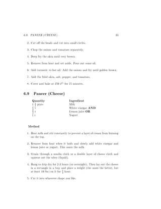 6.9. PANEER (CHEESE)                                                    33
  2. Cut o the heads and cut into small circles.
  3. Chop the onions and tomatoes separately.
  4. Deep fry the okra until very brown.
  5. Remove from heat and set aside. Pour out some oil.
  6. Add turmeric to hot oil. Add the onions and fry until golden brown.
  7. Add the fried okra, salt, pepper, and tomatoes.
  8. Cover and bake at 250 F for 15 minutes.

6.9 Paneer (Cheese)
     Quantity                      Ingredient
     1 1 pints
       2                           Milk
     2 t
     1
                                   White vinegar AND
     2 t
     1
                                   Lemon juice OR
     1c                            Yogurt

  Method
  1. Heat milk and stir constantly to prevent a layer of cream from forming
     on the top.
  2. Remove from heat when it boils and slowly add white vinegar and
     lemon juice or yogurt. This sours the milk.
  3. Strain through a muslin cloth or a double layer of cheese cloth and
     squeeze out the whey (liquid).
  4. Hang to drip dry for 2-3 hours (or overnight). Then lay out the cheese
     in a rectangle in a tray and place a weight (the more the better, but
     at least 10 lbs) on it for 3 hour.
                                4

  5. Cut it into whatever shape you like.
 