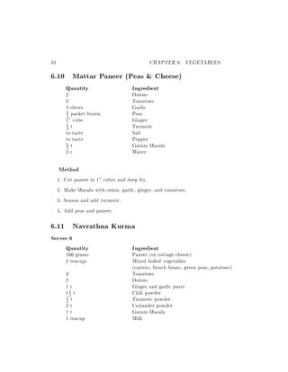 34                                             CHAPTER 6. VEGETABLES
6.10 Mattar Paneer (Peas & Cheese)
          Quantity                     Ingredient
          2                            Onions
          2                            Tomatoes
          4 cloves                     Garlic
          1 packet frozen              Peas
          2
          1" cube                      Ginger
          4 t                          Turmeric
          1

          to taste                     Salt
          to taste                     Pepper
          1 t                          Garam Masala
          2
          2c                           Water

     Method
     1.   Cut paneer in 1" cubes and deep fry.
     2.   Make Masala with onion, garlic, ginger, and tomatoes.
     3.   Season and add turmeric.
     4.   Add peas and paneer.

6.11 Navrathna Kurma
Serves 6
     Quantity                          Ingredient
          100 grams                    Paneer (or cottage cheese)
          2 teacups                    Mixed boiled vegetables
                                       (carrots, french beans, green peas, potatoes)
          3                            Tomatoes
          2                            Onions
          1t                           Ginger and garlic paste
          12 t
            1
                                       Chili powder
          1 t                          Turmeric powder
          2
          2t                           Coriander powder
          1t                           Garam Masala
          1 teacup                     Milk
 